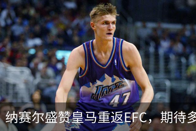 纳赛尔盛赞皇马重返EFC，期待多方合作共促足球发展